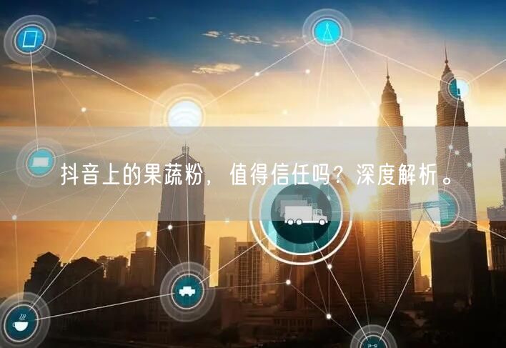 抖音上的果蔬粉，值得信任吗？深度解析。