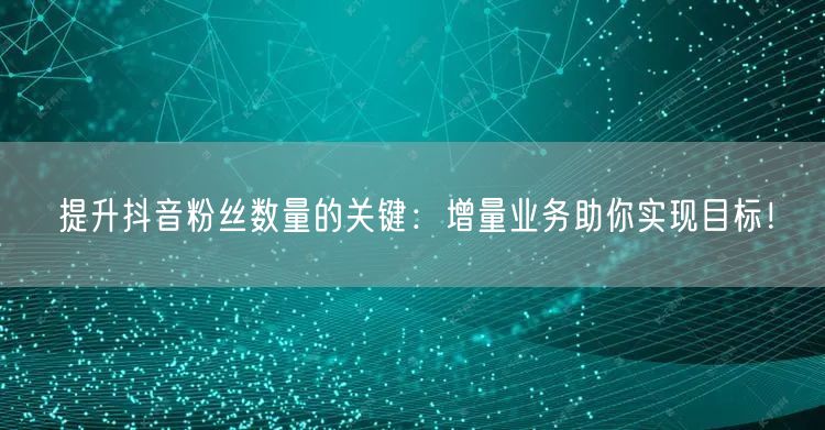 提升抖音粉丝数量的关键：增量业务助你实现