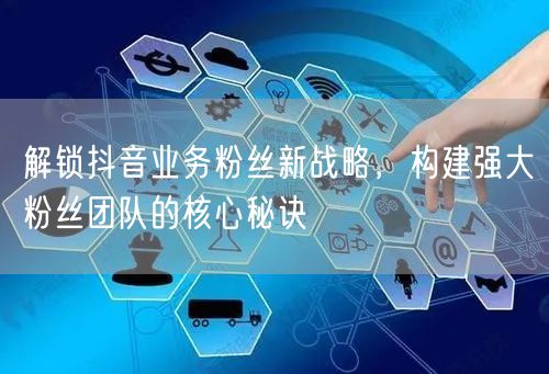 解锁抖音业务粉丝新战略，构建强大粉丝团队