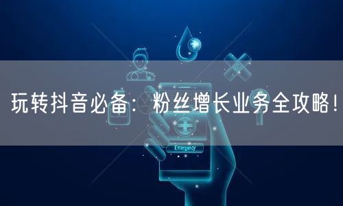 玩转抖音必备：粉丝增长业务全攻略！