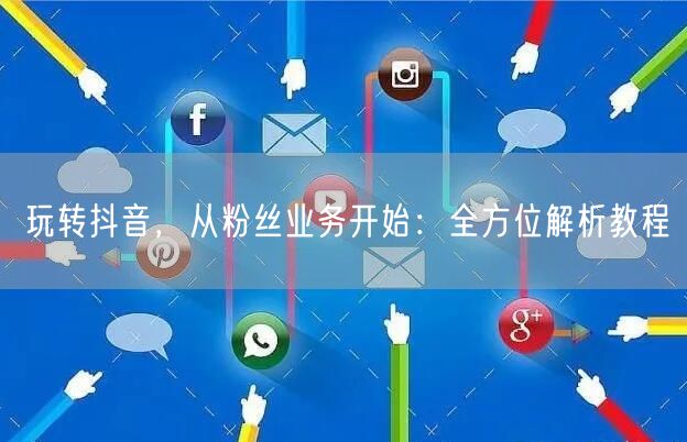 玩转抖音，从粉丝业务开始：全方位解析教程
