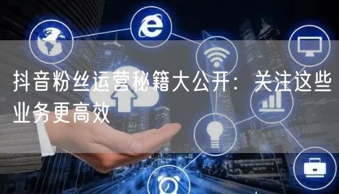 抖音粉丝运营秘籍大公开：关注这些业务更高效