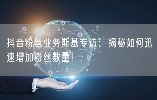 抖音粉丝业务斯基专访：揭秘如何迅速增加粉