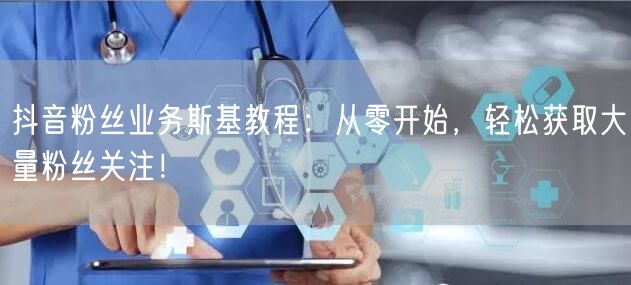 抖音粉丝业务斯基教程：从零开始，轻松获取大量粉丝关注！