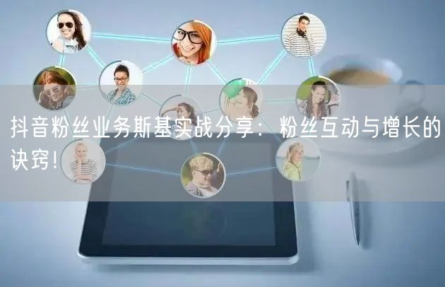 抖音粉丝业务斯基实战分享：粉丝互动与增长的诀窍！