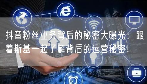 抖音粉丝业务背后的秘密大曝光：跟着斯基一起了解背后的运营秘密！