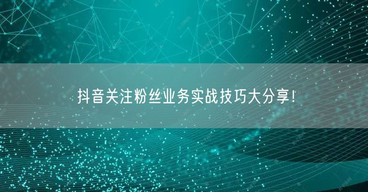 抖音关注粉丝业务实战技巧大分享！