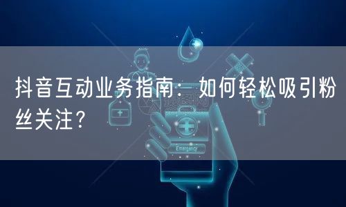 抖音互动业务指南：如何轻松吸引粉丝关注？