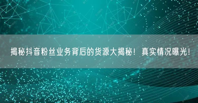揭秘抖音粉丝业务背后的货源大揭秘！真实情况曝光！