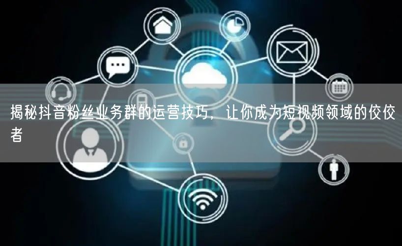 揭秘抖音粉丝业务群的运营技巧，让你成为短视频领域的佼佼者
