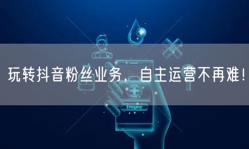 玩转抖音粉丝业务，自主运营不再难！