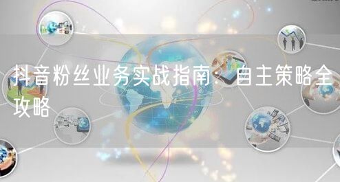 抖音粉丝业务实战指南：自主策略全攻略