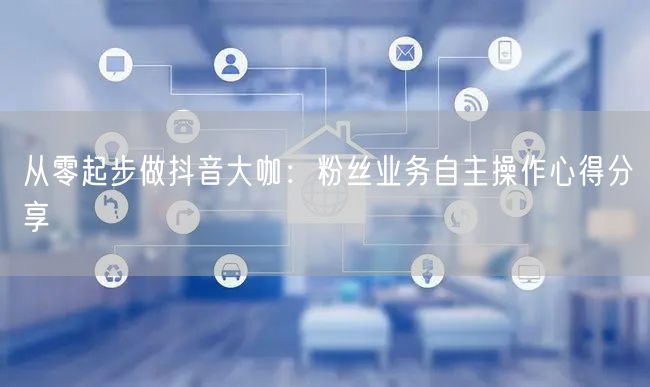 从零起步做抖音大咖：粉丝业务自主操作心得分享