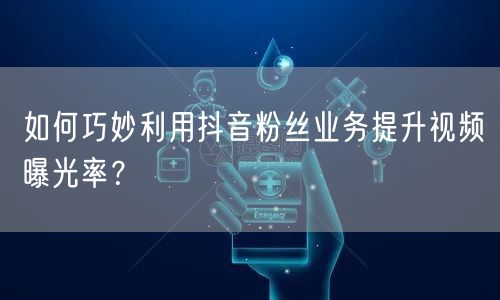 如何巧妙利用抖音粉丝业务提升视频曝光率？