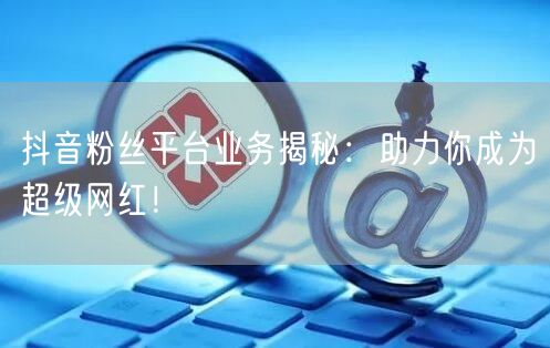 抖音粉丝平台业务揭秘：助力你成为超级网红