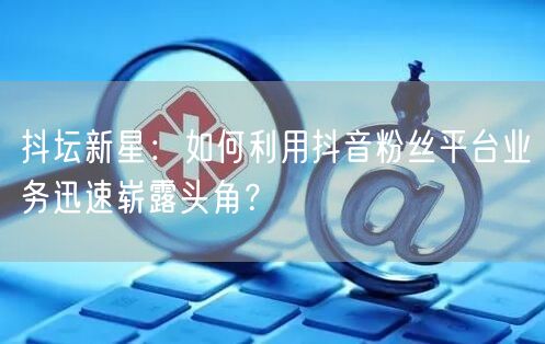 抖坛新星：如何利用抖音粉丝平台业务迅速崭