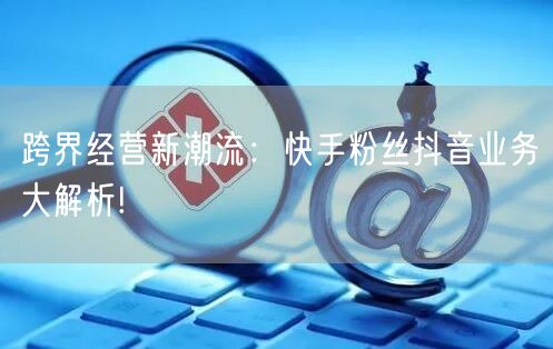 跨界经营新潮流：快手粉丝抖音业务大解析!