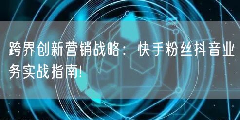 跨界创新营销战略：快手粉丝抖音业务实战指