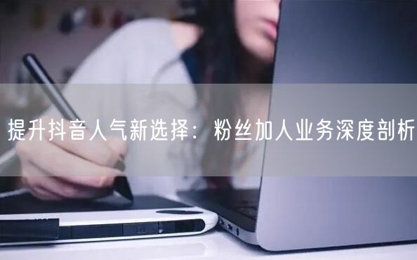 提升抖音人气新选择：粉丝加人业务深度剖析