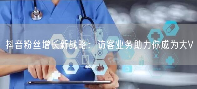 抖音粉丝增长新战略：访客业务助力你成为大V