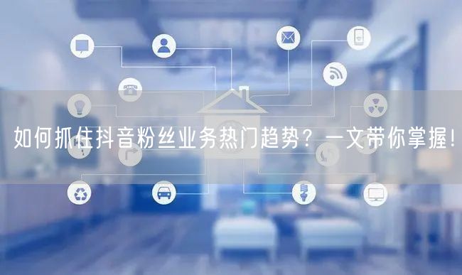 如何抓住抖音粉丝业务热门趋势？一文带你掌握！