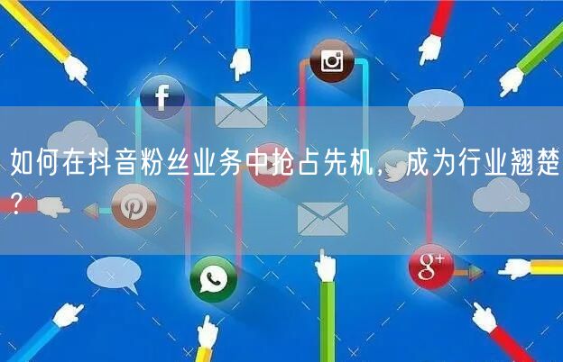 如何在抖音粉丝业务中抢占先机，成为行业翘