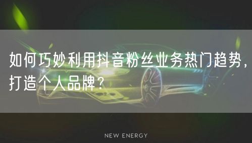 如何巧妙利用抖音粉丝业务热门趋势，打造个