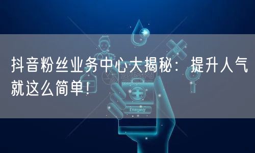 抖音粉丝业务中心大揭秘：提升人气就这么简