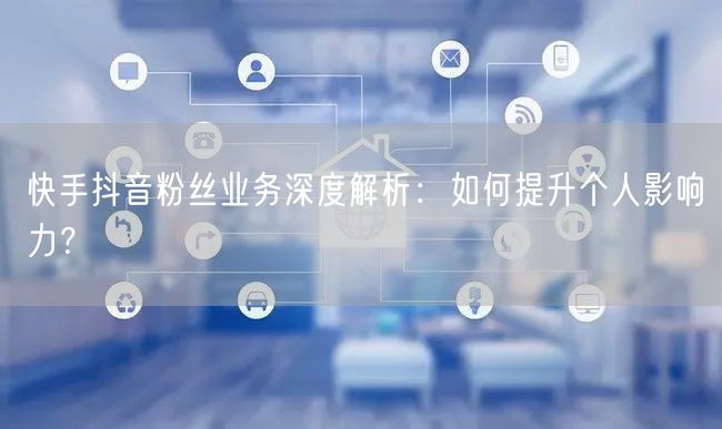 快手抖音粉丝业务深度解析：如何提升个人影