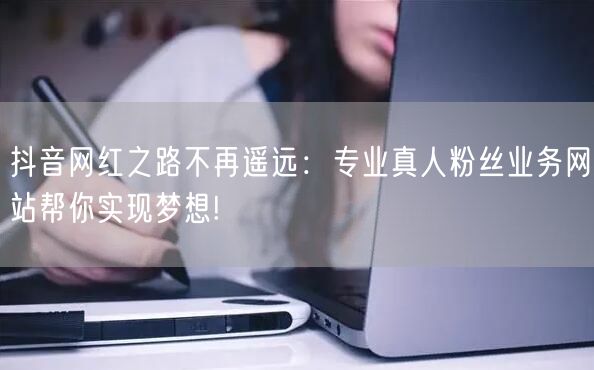 抖音网红之路不再遥远：专业真人粉丝业务网站帮你实现梦想!
