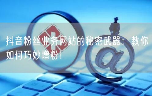 抖音粉丝业务网站的秘密武器：教你如何巧妙增粉！