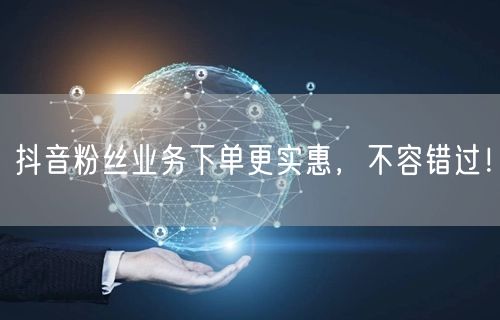 抖音粉丝业务下单更实惠，不容错过！