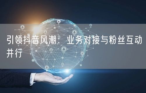 引领抖音风潮：业务对接与粉丝互动并行