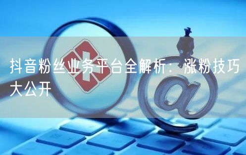 抖音粉丝业务平台全解析：涨粉技巧大公开
