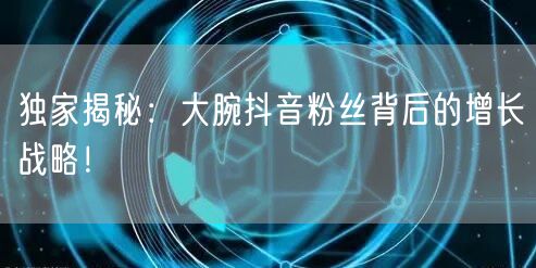 独家揭秘：大腕抖音粉丝背后的增长战略！