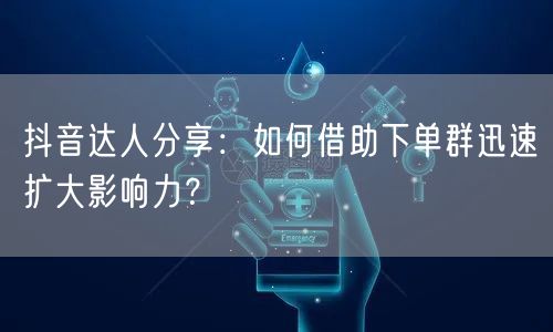 抖音达人分享：如何借助下单群迅速扩大影响