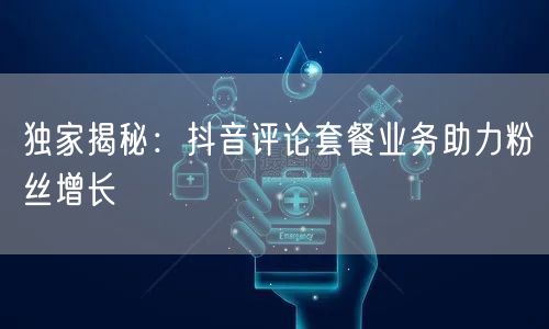 独家揭秘：抖音评论套餐业务助力粉丝增长
