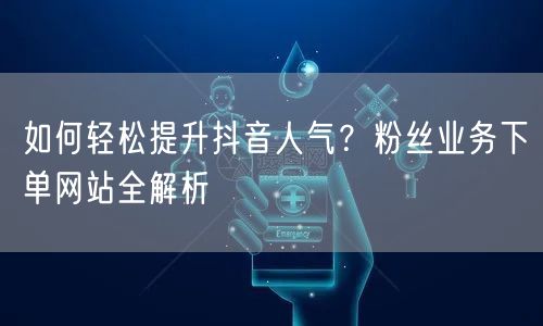 如何轻松提升抖音人气？粉丝业务下单网站全解析