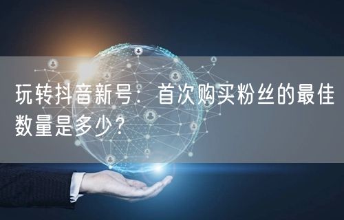 玩转抖音新号：首次购买粉丝的最佳数量是多少？