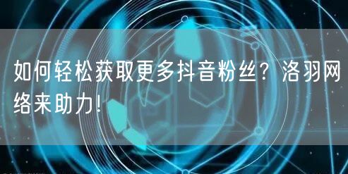 如何轻松获取更多抖音粉丝？洛羽网络来助力！