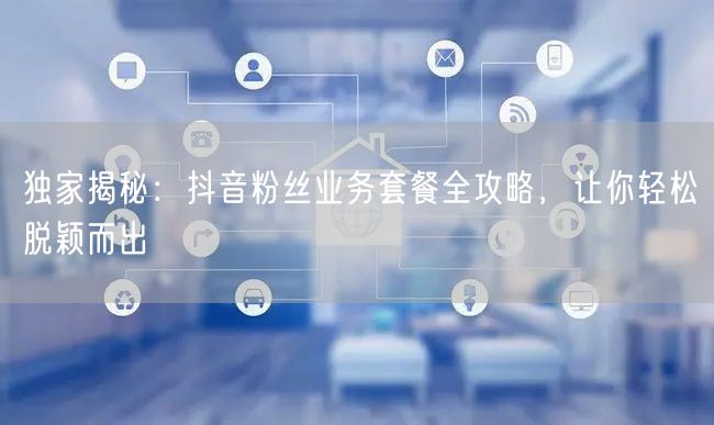 独家揭秘：抖音粉丝业务套餐全攻略，让你轻松脱颖而出