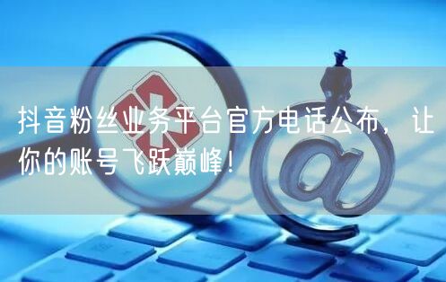 抖音粉丝业务平台官方电话公布，让你的账号飞跃巅峰！