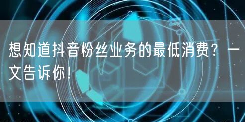 想知道抖音粉丝业务的最低消费？一文告诉你！