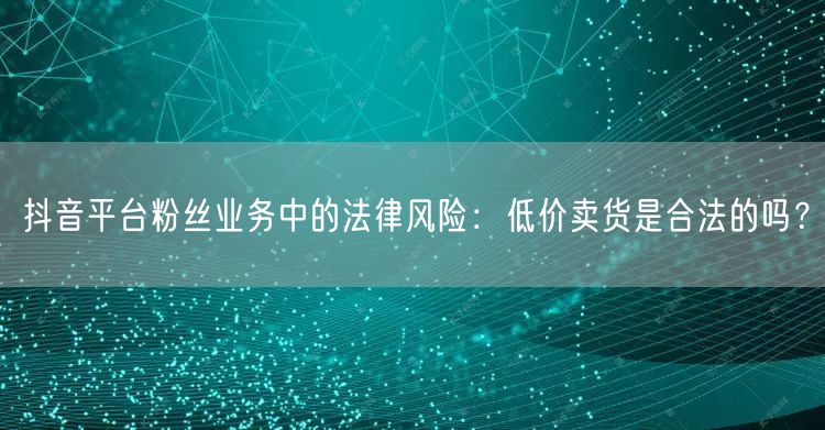 抖音平台粉丝业务中的法律风险：低价卖货是合法的吗？