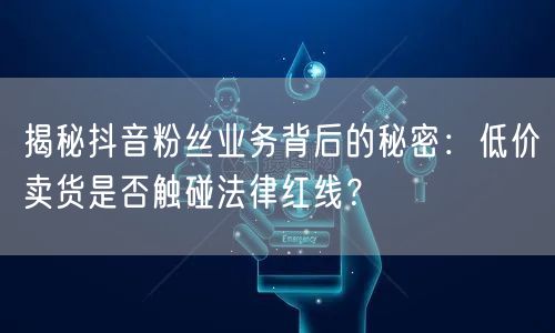 揭秘抖音粉丝业务背后的秘密：低价卖货是否触碰法律红线？