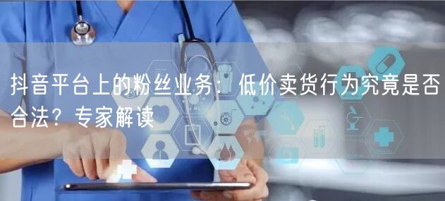 抖音平台上的粉丝业务：低价卖货行为究竟是否合法？专家解读