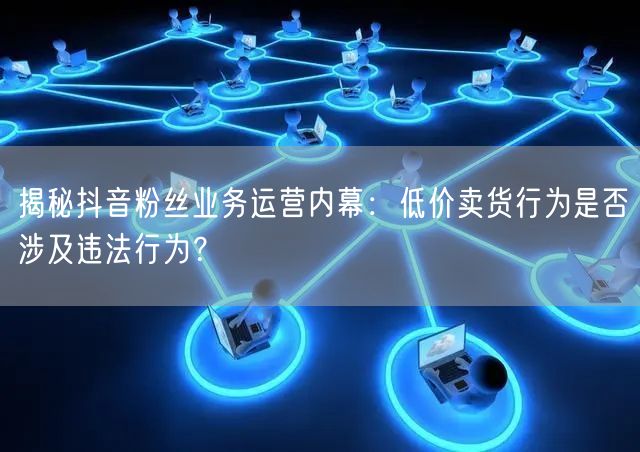 揭秘抖音粉丝业务运营内幕：低价卖货行为是否涉及违法行为？