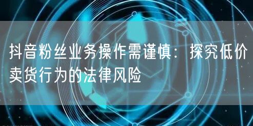 抖音粉丝业务操作需谨慎：探究低价卖货行为的法律风险