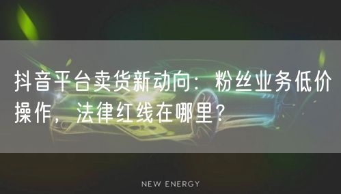 抖音平台卖货新动向：粉丝业务低价操作，法律红线在哪里？