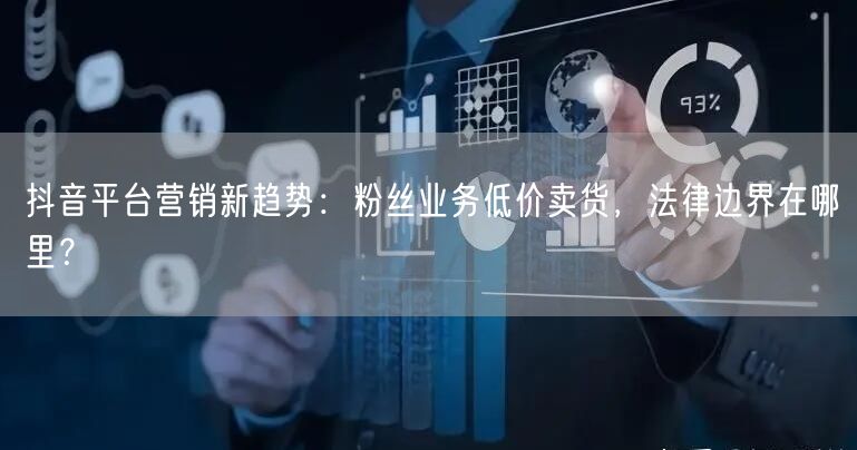 抖音平台营销新趋势：粉丝业务低价卖货，法律边界在哪里？